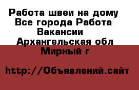 Работа швеи на дому - Все города Работа » Вакансии   . Архангельская обл.,Мирный г.